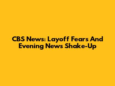CBS News: Layoff Fears And Evening News Shake-Up