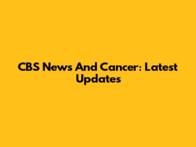 CBS News And Cancer: Latest Updates