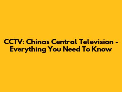 CCTV: China's Central Television - Everything You Need To Know