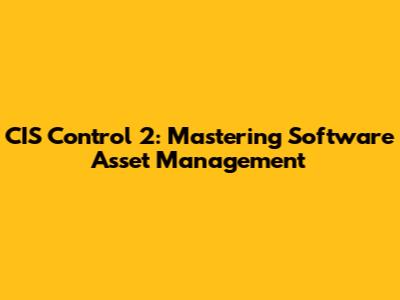 CIS Control 2: Mastering Software Asset Management