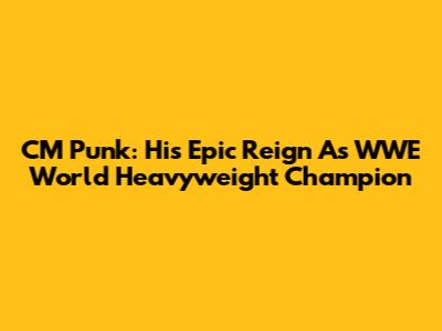 CM Punk: His Epic Reign As WWE World Heavyweight Champion