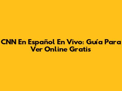 CNN En Español En Vivo: Guía Para Ver Online Gratis
