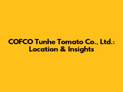 COFCO Tunhe Tomato Co., Ltd.: Location & Insights