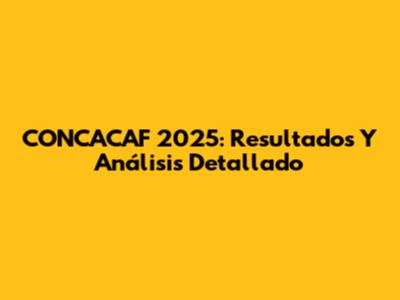 CONCACAF 2025: Resultados Y Análisis Detallado