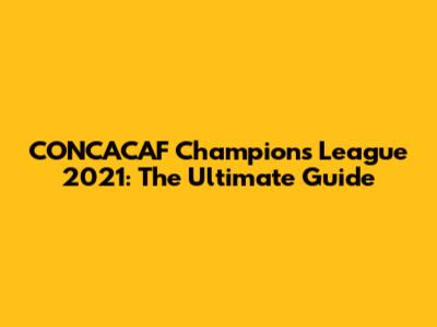 CONCACAF Champions League 2021: The Ultimate Guide