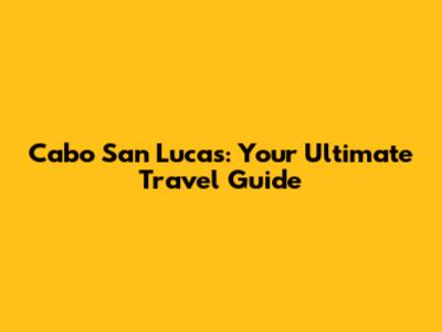 Cabo San Lucas: Your Ultimate Travel Guide