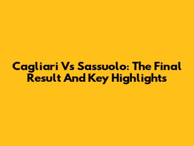Cagliari Vs Sassuolo: The Final Result And Key Highlights