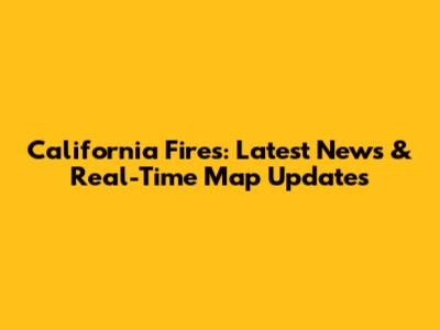 California Fires: Latest News & Real-Time Map Updates