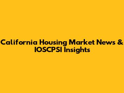 California Housing Market News & IOSCPSI Insights