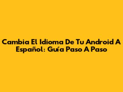 Cambia El Idioma De Tu Android A Español: Guía Paso A Paso