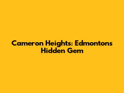 Cameron Heights: Edmonton's Hidden Gem