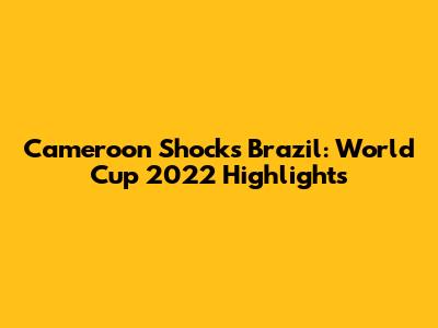 Cameroon Shocks Brazil: World Cup 2022 Highlights