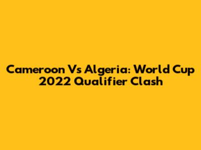 Cameroon Vs Algeria: World Cup 2022 Qualifier Clash