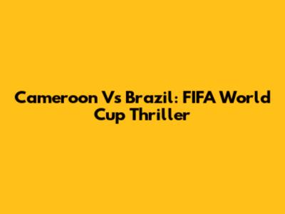 Cameroon Vs Brazil: FIFA World Cup Thriller