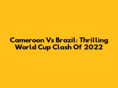 Cameroon Vs Brazil: Thrilling World Cup Clash Of 2022
