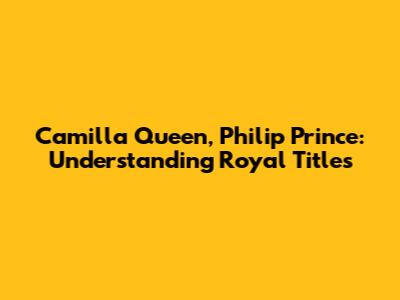 Camilla Queen, Philip Prince: Understanding Royal Titles