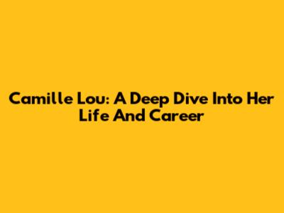 Camille Lou: A Deep Dive Into Her Life And Career