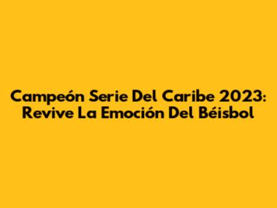 Campeón Serie Del Caribe 2023: Revive La Emoción Del Béisbol