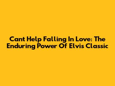 Can't Help Falling In Love: The Enduring Power Of Elvis' Classic