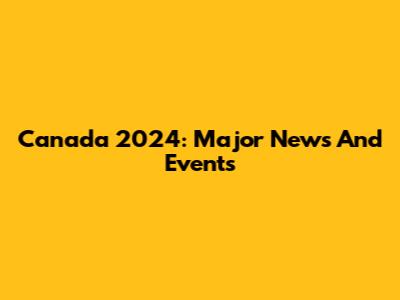 Canada 2024: Major News And Events