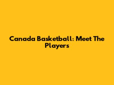 Canada Basketball: Meet The Players