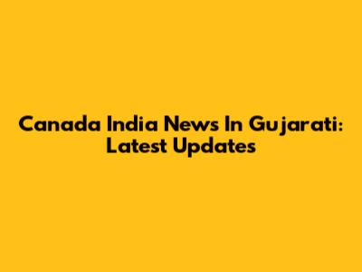 Canada India News In Gujarati: Latest Updates