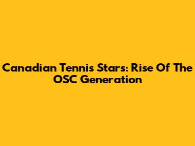 Canadian Tennis Stars: Rise Of The OSC Generation
