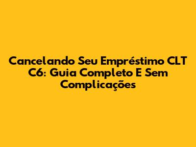 Cancelando Seu Empréstimo CLT C6: Guia Completo E Sem Complicações