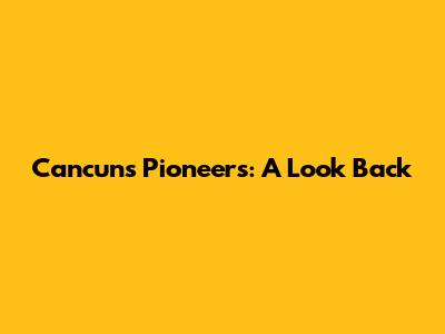 Cancun's Pioneers: A Look Back