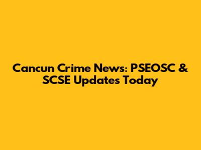 Cancun Crime News: PSEOSC & SCSE Updates Today