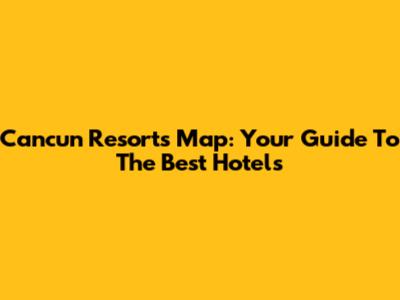 Cancun Resorts Map: Your Guide To The Best Hotels