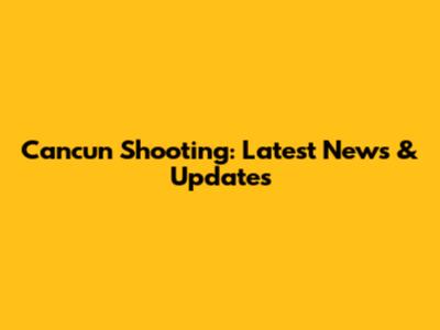 Cancun Shooting: Latest News & Updates