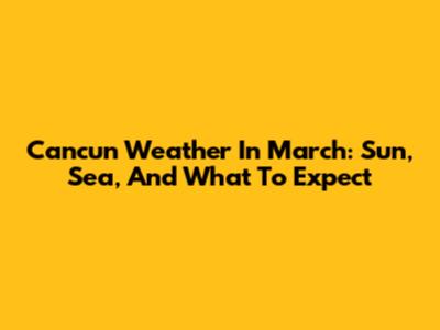 Cancun Weather In March: Sun, Sea, And What To Expect