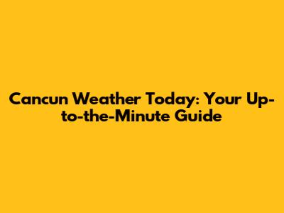 Cancun Weather Today: Your Up-to-the-Minute Guide