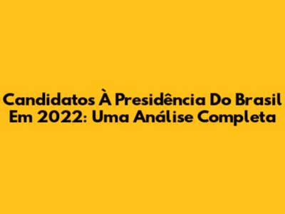 Candidatos À Presidência Do Brasil Em 2022: Uma Análise Completa
