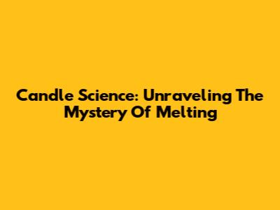 Candle Science: Unraveling The Mystery Of Melting