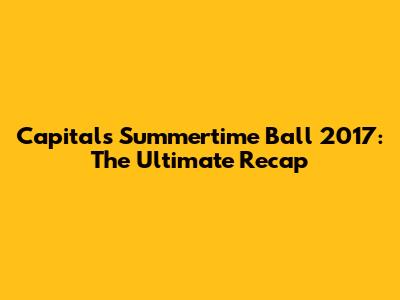 Capital's Summertime Ball 2017: The Ultimate Recap