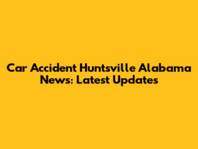Car Accident Huntsville Alabama News: Latest Updates