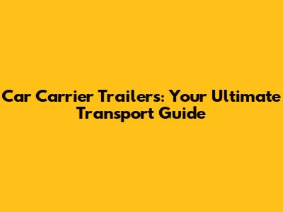 Car Carrier Trailers: Your Ultimate Transport Guide