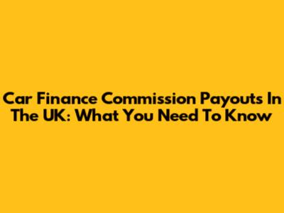 Car Finance Commission Payouts In The UK: What You Need To Know