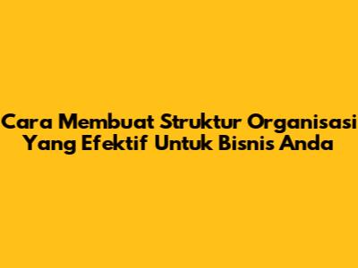 Cara Membuat Struktur Organisasi Yang Efektif Untuk Bisnis Anda