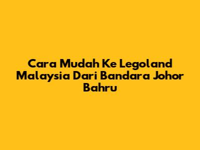 Cara Mudah Ke Legoland Malaysia Dari Bandara Johor Bahru