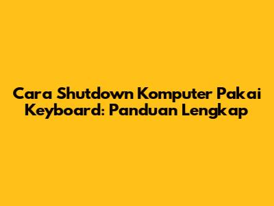 Cara Shutdown Komputer Pakai Keyboard: Panduan Lengkap