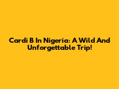 Cardi B In Nigeria: A Wild And Unforgettable Trip!