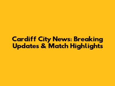 Cardiff City News: Breaking Updates & Match Highlights