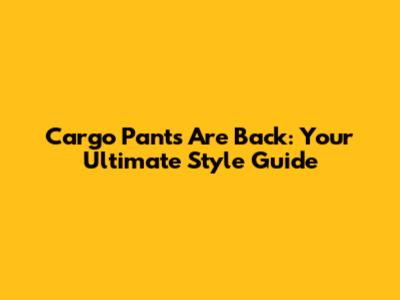 Cargo Pants Are Back: Your Ultimate Style Guide