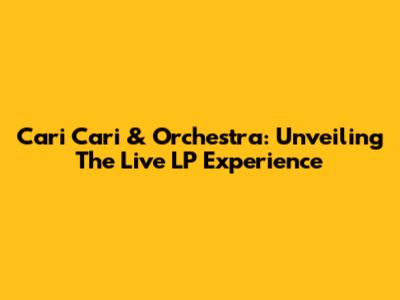 Cari Cari & Orchestra: Unveiling The Live LP Experience