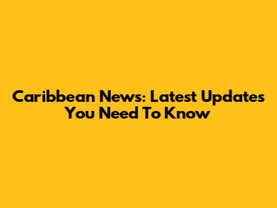 Caribbean News: Latest Updates You Need To Know