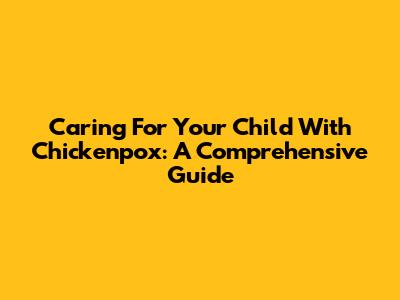 Caring For Your Child With Chickenpox: A Comprehensive Guide