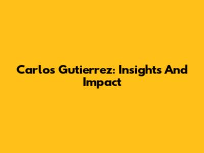 Carlos Gutierrez: Insights And Impact